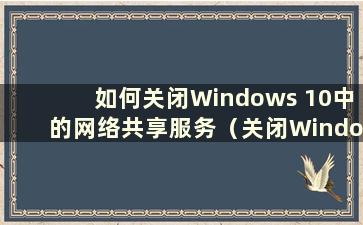 如何关闭Windows 10中的网络共享服务（关闭Windows 10中的网络共享）